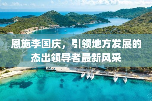 恩施李國(guó)慶，引領(lǐng)地方發(fā)展的杰出領(lǐng)導(dǎo)者最新風(fēng)采
