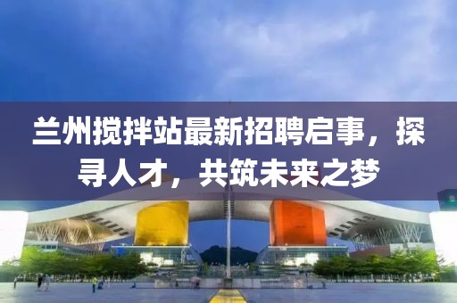 蘭州攪拌站最新招聘啟事，探尋人才，共筑未來之夢