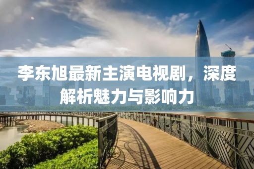 李東旭最新主演電視劇，深度解析魅力與影響力