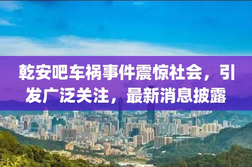 乾安吧車禍事件震驚社會，引發(fā)廣泛關(guān)注，最新消息披露