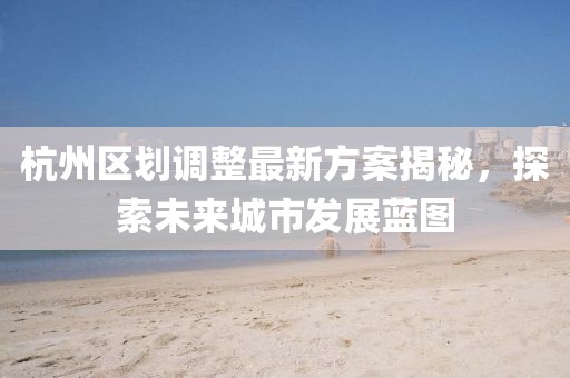 杭州區(qū)劃調(diào)整最新方案揭秘，探索未來(lái)城市發(fā)展藍(lán)圖