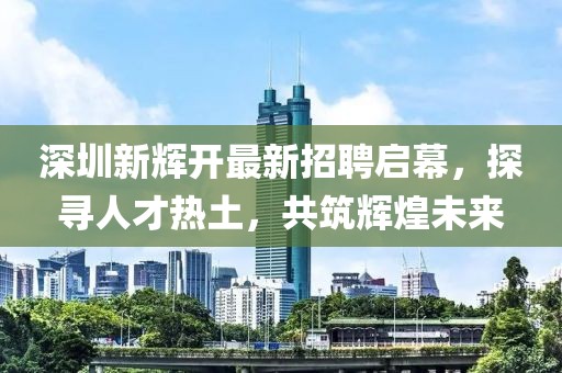 深圳新輝開最新招聘啟幕，探尋人才熱土，共筑輝煌未來