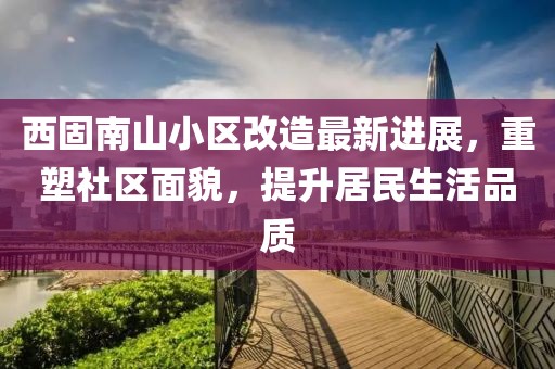 西固南山小區(qū)改造最新進展，重塑社區(qū)面貌，提升居民生活品質(zhì)