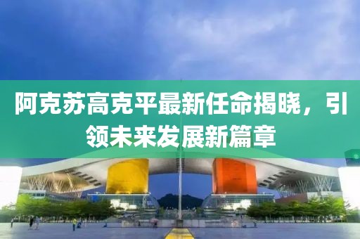 阿克蘇高克平最新任命揭曉，引領(lǐng)未來(lái)發(fā)展新篇章