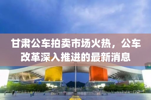 甘肅公車拍賣市場火熱，公車改革深入推進的最新消息