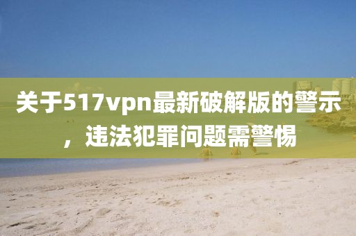 關(guān)于517vpn最新破解版的警示，違法犯罪問題需警惕