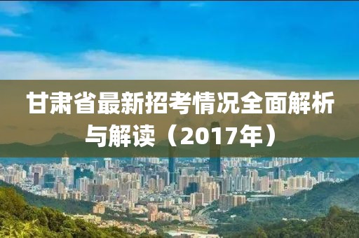 甘肅省最新招考情況全面解析與解讀（2017年）