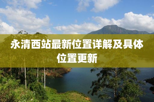 永清西站最新位置詳解及具體位置更新