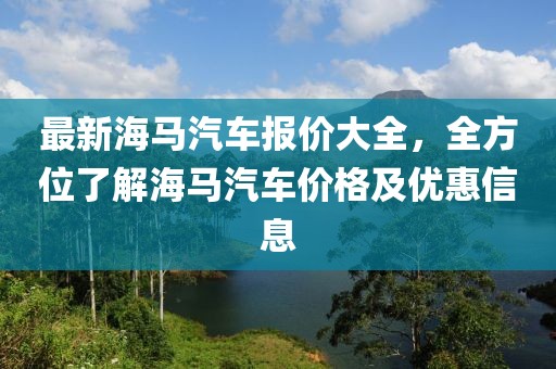 最新海馬汽車報(bào)價(jià)大全，全方位了解海馬汽車價(jià)格及優(yōu)惠信息