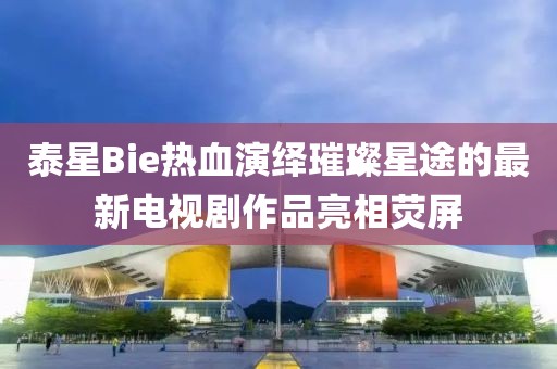 泰星Bie熱血演繹璀璨星途的最新電視劇作品亮相熒屏