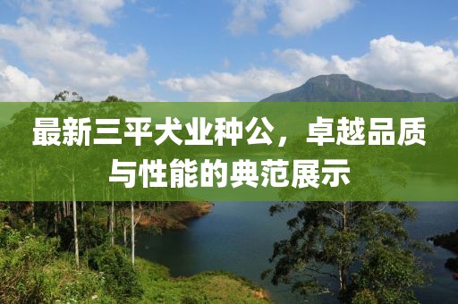 最新三平犬業(yè)種公，卓越品質(zhì)與性能的典范展示
