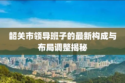 韶關(guān)市領(lǐng)導(dǎo)班子的最新構(gòu)成與布局調(diào)整揭秘
