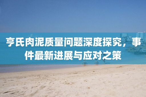 亨氏肉泥質(zhì)量問(wèn)題深度探究，事件最新進(jìn)展與應(yīng)對(duì)之策