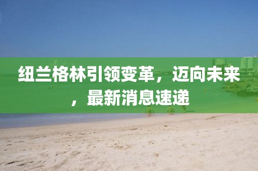 紐蘭格林引領(lǐng)變革，邁向未來，最新消息速遞