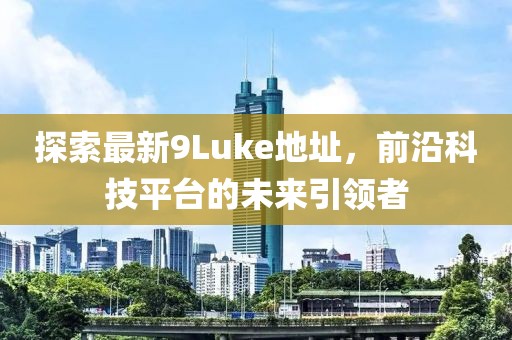 探索最新9Luke地址，前沿科技平臺的未來引領者