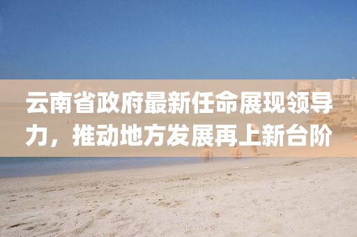 云南省政府最新任命展現(xiàn)領(lǐng)導(dǎo)力，推動地方發(fā)展再上新臺階