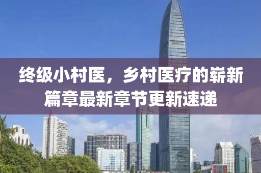 終級小村醫(yī)，鄉(xiāng)村醫(yī)療的嶄新篇章最新章節(jié)更新速遞