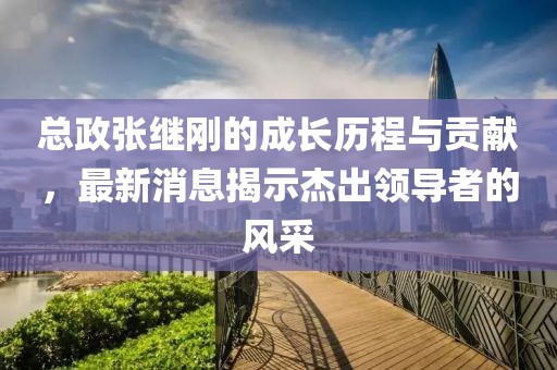 總政張繼剛的成長歷程與貢獻(xiàn)，最新消息揭示杰出領(lǐng)導(dǎo)者的風(fēng)采