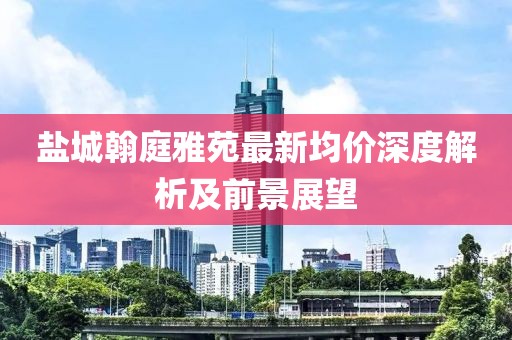 鹽城翰庭雅苑最新均價(jià)深度解析及前景展望