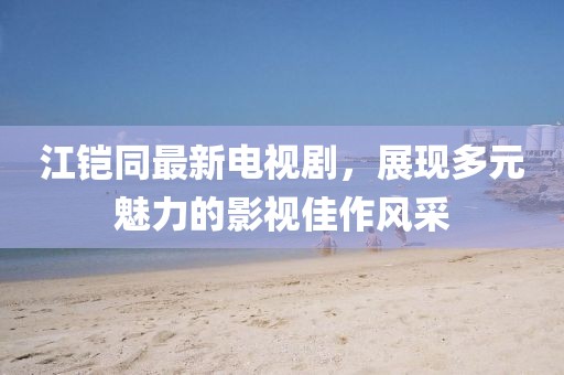 江鎧同最新電視劇，展現(xiàn)多元魅力的影視佳作風(fēng)采