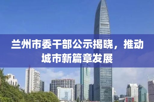 蘭州市委干部公示揭曉，推動(dòng)城市新篇章發(fā)展