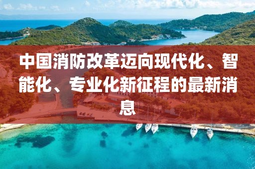 中國消防改革邁向現(xiàn)代化、智能化、專業(yè)化新征程的最新消息