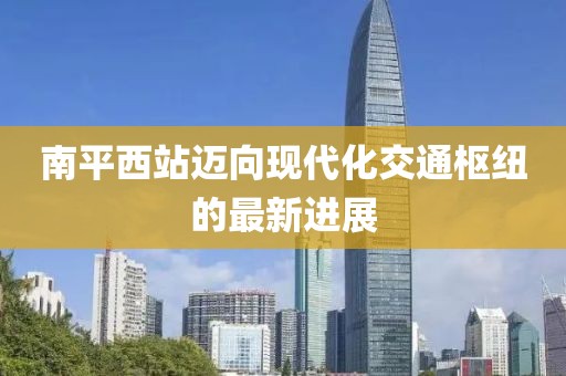 南平西站邁向現(xiàn)代化交通樞紐的最新進(jìn)展