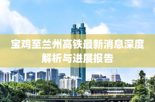 寶雞至蘭州高鐵最新消息深度解析與進(jìn)展報(bào)告