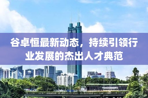 谷卓恒最新動態(tài)，持續(xù)引領(lǐng)行業(yè)發(fā)展的杰出人才典范
