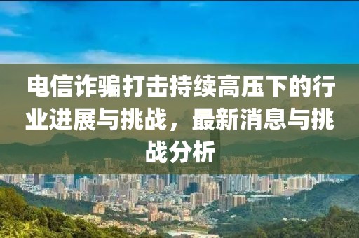 電信詐騙打擊持續(xù)高壓下的行業(yè)進展與挑戰(zhàn)，最新消息與挑戰(zhàn)分析