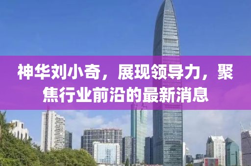 神華劉小奇，展現(xiàn)領(lǐng)導(dǎo)力，聚焦行業(yè)前沿的最新消息