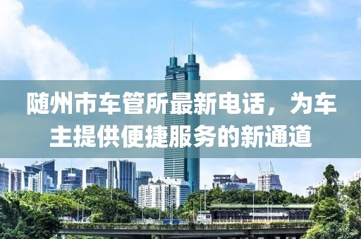 隨州市車管所最新電話，為車主提供便捷服務(wù)的新通道