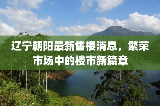 遼寧朝陽(yáng)最新售樓消息，繁榮市場(chǎng)中的樓市新篇章