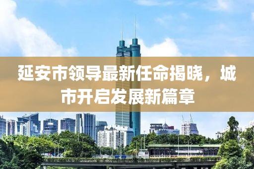 延安市領導最新任命揭曉，城市開啟發(fā)展新篇章