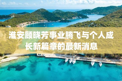 淮安顧曉芳事業(yè)騰飛與個(gè)人成長(zhǎng)新篇章的最新消息