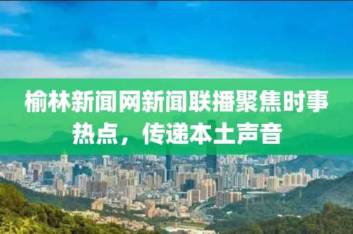 榆林新聞網(wǎng)新聞聯(lián)播聚焦時事熱點(diǎn)，傳遞本土聲音