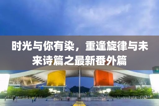 時光與你有染，重逢旋律與未來詩篇之最新番外篇