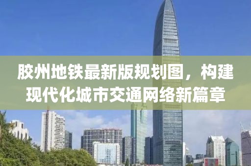 膠州地鐵最新版規(guī)劃圖，構(gòu)建現(xiàn)代化城市交通網(wǎng)絡(luò)新篇章