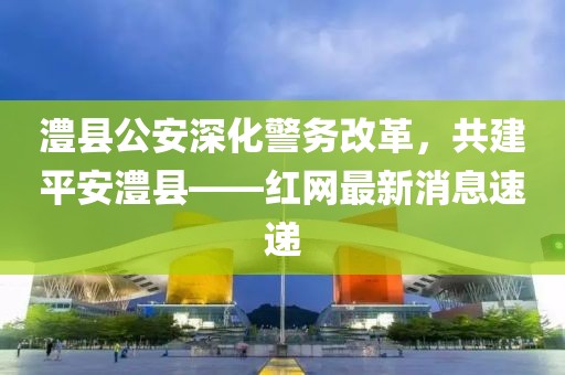 澧縣公安深化警務改革，共建平安澧縣——紅網(wǎng)最新消息速遞