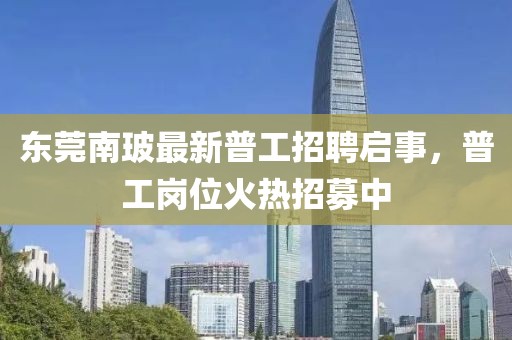 東莞南玻最新普工招聘啟事，普工崗位火熱招募中