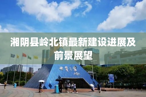 湘陰縣嶺北鎮(zhèn)最新建設(shè)進(jìn)展及前景展望