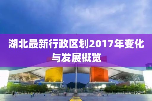 湖北最新行政區(qū)劃2017年變化與發(fā)展概覽