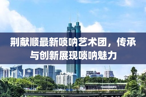 荊獻(xiàn)順最新嗩吶藝術(shù)團(tuán)，傳承與創(chuàng)新展現(xiàn)嗩吶魅力
