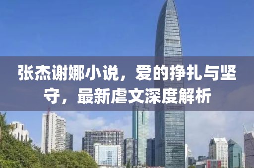 張杰謝娜小說，愛的掙扎與堅守，最新虐文深度解析